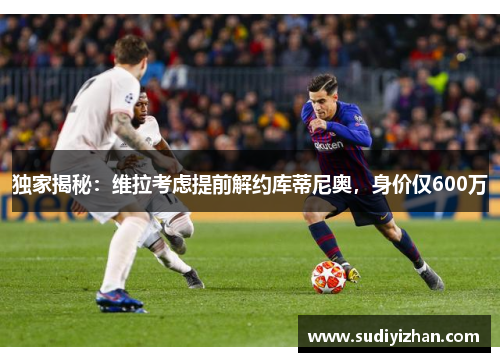 独家揭秘：维拉考虑提前解约库蒂尼奥，身价仅600万