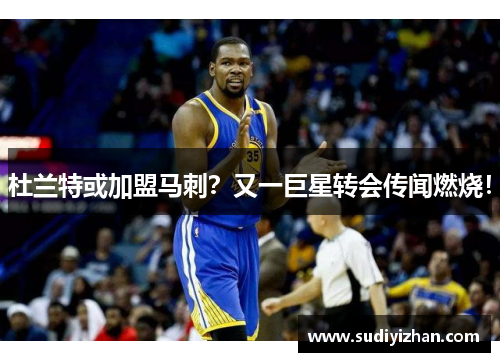 杜兰特或加盟马刺？又一巨星转会传闻燃烧！