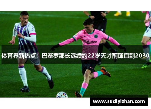 体育界新热点：巴塞罗那长远续约22岁天才前锋直到2030